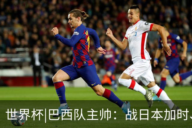 世界杯|巴西队主帅：战日本加时、点球都有预案