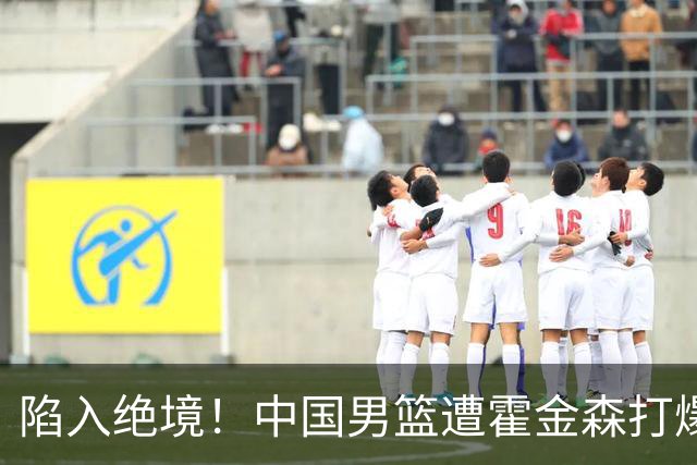 陷入绝境！中国男篮遭霍金森打爆 末轮不胜将无缘世界杯